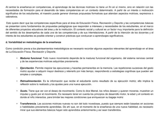Al centrar la enseñanza en competencias, el aprendizaje de las técnicas motrices no tiene un fin en sí mismo, sino en relación con las
necesidades de formación para el desarrollo de tales competencias en un contexto determinado. A partir de un interés o motivación
significativa de los estudiantes, el maestro puede generar diversas propuestas formativas que atiendan aspectos motrices, expresivos o
valorativos.
Esto quiere decir que las competencias específicas para el área de Educación Física, Recreación y Deporte y las competencias básicas
se presentan como fundamentos de propuestas pedagógicas que responden a intereses y necesidades de los estudiantes, en el marco
de diferentes proyectos educativos del área y de la institución. El contexto social y cultural es un factor muy importante para la definición
del sentido de los desempeños de cada una de las competencias y de sus interrelaciones. A partir de la intención de los docentes y el
interés de los estudiantes es posible orientar y construir prácticas que conduzcan a aprendizajes significativos.
d. Variabilidad en metodologías de la enseñanza
Como condición previa a los planteamientos metodológicos es necesario recordar algunos aspectos relevantes del aprendizaje en el área
de La Educación Física, Recreación y Deporte.
• Madurez funcional. Todo nuevo movimiento depende de la madurez funcional del organismo, del sistema nervioso central
y de las experiencias motrices adquiridas previamente.
• Ejercitación. Permite mejorar las ejecuciones y hacerlas permanentes en la memoria. Las repeticiones sucesivas del gesto
motriz ayudan a adquirir mayor destreza y retenerlo por más tiempo, respondiendo a estrategias cognitivas que pueden ser
simples o complejas.
• Retroalimentación. Es la información que recibe el estudiante como resultado de su ejecución motriz; ello implica la
reflexión sobre lo realizado y los ajustes para una nueva ejecución.
• Gusto. Tiene que ver con el deseo de movimiento. Como lo dice Meinel, los niños desean y quieren moverse, muestran un
impulso y gusto por el movimiento. Es necesario tener en cuenta los principios de desarrollo motor, la edad y el contexto en
donde el niño interactúa, para brindar las mejores condiciones que enriquezcan su bagaje motriz
• Transferencia. Las acciones motrices nuevas no son del todo novedosas, puesto que siempre están basadas en acciones
o habilidades previamente aprendidas. De ahí que, en el momento de la enseñanza de una nueva habilidad, es necesario
mirar que sus elementos básicos hayan sido aprendidos anteriormente y así sean transferidos.
 