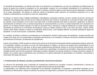 La diversidad de desempeños y la relación entre ellos en la formación por competencias, así como los indicadores de diferenciación de
grupos de grados que orientan la progresión en los aprendizajes, requieren de una pluralidad metodológica en la enseñanza de la
Educación Física, Recreación y Deporte. Se necesita de un enfoque no directivo según el cual el alumno sea el protagonista y constructor
de su propio aprendizaje. Tal enfoque se evidencia cuando el estudiante puede relacionar las actividades propuestas con su vida
cotidiana e interpretarlas en el contexto en el que son programadas.
El enfoque no directivo ofrece múltiples posibilidades metodológicas, expresadas mediante una gran variedad de formas y técnicas de
enseñanza. Su aplicación debe coincidir con los niveles de autonomía que el alumno va ganando en su proceso formativo. Esto significa,
por ejemplo, que al estudiante no se le dice lo que debe hacer si él está preparado para decidir su ejecución. Igualmente, se ofrece la
autoevaluación al educando como un proceso de ganancia en autoconocimiento y no como un simple componente de la evaluación. En
general, en el enfoque directivo aplicado a la clase en Educación Física, Recreación y Deporte difícilmente se puede alcanzar grados
importantes de autonomía en la formación del estudiante, porque el maestro siempre le dice lo que tiene que hacer, cuándo, dónde,
durante cuánto tiempo; además, le indica su consideración sobre el buen o mal resultado obtenido, sin permitir participación alguna del
estudiante, a no ser la de escuchar, comprender y obedecer.
En contraste, el enfoque no directivo se fundamenta en la necesidad de cambiar el papel pasivo del estudiante y el papel autoritario del
maestro en la clase, por uno comprometido y participativo del educando y uno orientador y motivador del docente; claramente apropiados
para dinamizar la formación y el desarrollo de competencias.
Autores como Mosston (1978) muestran el camino para avanzar en la formación del estudiante desde la dependencia hasta la autonomía
y la creatividad, mediante un proceso en el que, de manera gradual, el maestro y el alumno son guiados para comprometerse en una
tarea realmente educativa. En esa tarea, el alumno gana paulatinamente participación efectiva en la toma de decisiones sobre la forma
de hacer su trabajo, los contenidos de su actividad, el control de su aprendizaje y la evaluación de resultados, hasta alcanzar niveles de
autodeterminación para formular programas individuales de trabajo, plantearse sus propios problemas y ensayar soluciones creativas. El
maestro, por su parte, cede su autoritarismo para convertirse en un agente estimulador de aprendizajes y en orientador, acompañante y
dinamizador del trabajo del alumno.
e. Transformación de enfoques, procesos, procedimientos y técnicas de evaluación
La estructura del aprendizaje para el desarrollo de competencias transforma los conceptos, procesos, procedimientos y técnicas de
evaluación, así como el papel que deben asumir los sujetos ante los alcances del aprendizaje.
La especificidad y las relaciones entre el desarrollo de las diferentes competencias, su progresión y gradualidad orientadas por los
indicadores de diferenciación, implican la definición de procesos de seguimiento y evaluación que requieren el uso de diferentes técnicas
 