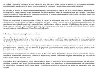 de carácter cualitativo y cuantitativo a corto, mediano y largo plazo. Ello implica retomar tal información para reorientar el proceso
educativo cuando sea necesario, en función de la formación de los estudiantes y el logro de los desempeños propuestos.
La aplicación de técnicas de evaluación cuantitativa adquiere un nuevo sentido, por tratarse solo de un punto de vista en la evaluación de
los desempeños correspondientes a cada competencia. Otros puntos de vista parten del reconocimiento de la corporeidad y de factores
subjetivos del alumno; por ejemplo, en los aspectos emocionales de la competencia expresiva, los cuales implican un manejo de técnicas
cualitativas y de procesos de interpretación.
Desde esta perspectiva, el cuaderno escolar, el diario de campo, las técnicas de observación, el uso del video y la fotografía, las
narraciones, las composiciones, los registros anecdóticos, las listas de cotejo o control, las fichas de autoevaluación, las fichas de
coevaluación, las escalas de observación, los cuestionarios, los informes de trabajo en grupo, las fichas de tareas, las pruebas motrices,
las pruebas de habilidad y los portafolios, son, entre otros, instrumentos útiles para la evaluación del nivel de desarrollo de las
competencias en el área de Educación Física, Recreación y Deporte.
f. Cambios en los enfoques de planeación curricular
El desarrollo de competencias implica un cambio en la planeación curricular, con apoyo del conocimiento del contexto sociocultural, de la
caracterización de los estudiantes, de la visión integradora y relacional de la enseñanza y del papel participativo de los estudiantes en el
diseño de la ruta de sus aprendizajes.
En esta línea de pensamiento, se abre paso una perspectiva en el diseño curricular de carácter problémico e investigativo, generador de
proyectos flexibles y dinámicos, con una definición de progresión y coherencia interna, a través de todo el proceso formativo desde
preescolar hasta la educación media.
Para relacionar las competencias específicas del área de Educación Física, Recreación y Deporte, con las competencias básicas,
ciudadanas, matemáticas, comunicativas y científicas, es necesario formular y desarrollar proyectos transversales que posibiliten el
trabajo escolar entre las diferentes áreas.
Las prácticas de la Educación Física exigen, en la realización misma, la comprensión de los procedimientos conforme a la naturaleza,
propósitos y contextos de la acción motriz. Este punto de vista aclara sobre la necesidad de atender detalladamente los procedimientos
de realización de las prácticas en Educación Física y cuestionar las modelos de enseñanza para hacer una didáctica no lineal sino
múltiple.
 