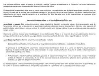 Los procesos didácticos tienen el encargo de organizar, dosificar y valorar la enseñanza de la Educación Física con orientaciones
pedagógicas que permiten el desarrollo de la dimensión corporal y la lúdica.
El desarrollo de la metodología debe tener en cuenta unas condiciones y procedimientos que faciliten el aprendizaje, entendido como un
proceso complejo que se produce bajo condiciones que están en permanente cambio de origen biológico, psicológico y sociocultural que
deben tenerse en cuenta para la orientación de la enseñanza. Es decir, se debe partir de las características, la experiencia y las
motivaciones del estudiante.
Las metodologías a utilizar en el área de Educación Física son:
Aprendizaje en equipo: Esta propuesta implica un trabajo colectivo de discusión permanente, requiere de una apropiación seria de
herramientas teóricas que se discuten en un grupo determinado de estudiantes, quienes desempeñarán diferentes roles siguiendo, el
patrón indicado, esto implica un proceso continuo de retroalimentación entre teoría y práctica, lo que garantiza que estos dos aspectos
tengan sentido.
Claramente podemos destacar esta metodología en el área de Educación Física en el desarrollo de un carrusel recreativo donde los
participantes tendrán la oportunidad de pasar por distintas bases desempeñando diferentes roles y logrando todos el mismo fin.
Aprendizaje significativo: Permite adquirir nuevos significados mediante:
 Exploración de significados previos, haciendo un diagnóstico de saberes, habilidades y necesidades del estudiante.
El aprendizaje de los niños durante sus primeros años consiste en la interacción directa de su cuerpo con el entorno, las personas, los
objetos y el espacio donde está. Durante esta interacción, el cuerpo cumple una función de punto de partida, indispensable para
conocer todo aquello que nos rodea.
 Profundización o transformación de significados, pasando de los conocimientos previos a los conocimientos nuevas, mediante el
análisis, la reflexión, la comprensión, el uso de los procesos básicos de pensamiento, aplicación de los procesos inductivo-
deductivo y la aplicación del pensamiento crítico.
La claridad respecto a estos conocimientos previos permitirá a los maestros plantear a los niños diversas situaciones de aprendizaje, en
las cuales se favorezca notablemente la percepción y la posibilidad de experimentar con los objetos y con el propio cuerpo.
 