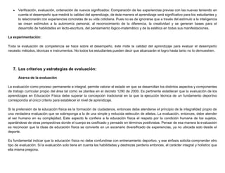  Verificación, evaluación, ordenación de nuevos significados: Comparación de las experiencias previas con las nuevas teniendo en
cuenta el desempeño que medirá la calidad del aprendizaje, de ésta manera el aprendizaje será significativo para los estudiantes y
lo relacionarán con experiencias concretas de su vida cotidiana. Pues no es de ignorarse que a través del estímulo a la inteligencia
se crean estímulos a la autonomía personal, al reconocimiento de la diferencia, la creatividad y se generan bases para el
desarrollo de habilidades en lecto-escritura, del pensamiento lógico-matemático y de la estética en todas sus manifestaciones.
La experimentación:
Toda la evaluación de competencia se hace sobre el desempeño, éste mide la calidad del aprendizaje para evaluar el desempeño
necesito métodos, técnicas e instrumentos. No todos los estudiantes pueden decir que alcanzarán el logro hasta tanto no lo demuestren.
7. Los criterios y estrategias de evaluación:
Acerca de la evaluación
La evaluación como proceso permanente e integral, permite valorar el estado en que se desarrollan los distintos aspectos y componentes
de trabajo curricular propio del área tal como se plantea en el decreto 1290 de 2009. Es pertinente establecer que la evaluación de los
aprendizajes en Educación Física debe superar la concepción tradicional en la que la ejecución técnica de un fundamento deportivo
correspondía al único criterio para establecer el nivel de aprendizaje.
Si la pretensión de la educación física es la formación de ciudadanos, entonces debe atenderse el principio de la integralidad propio de
una verdadera evaluación que se sobreponga a la de una simple y reducida selección de atletas. La evaluación, entonces, debe atender
al ser humano en su complejidad. Este aspecto le confiere a la educación física el respeto por la condición humana de los sujetos,
apartándose de otras perspectivas donde el cuerpo es cosificado y pensado en términos positivistas. Pensar de esa manera la evaluación
es reconocer que la clase de educación física se convierte en un escenario diversificado de experiencias, ya no ubicada solo desde el
deporte.
Es fundamental indicar que la educación física no debe confundirse con entrenamiento deportivo, y ese énfasis solicita comprender otro
tipo de evaluación. Si la evaluación solo tiene en cuenta las habilidades y destrezas perdería entonces, el carácter integral y holístico que
ella misma pregona.
 