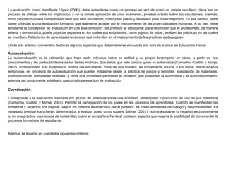 La evaluación, como manifiesta López (2000), debe entenderse como un proceso en vez de como un simple resultado, debe ser un
proceso de diálogo entre los implicados, y no la simple aplicación de unos exámenes, pruebas o tests sobre los estudiantes; además,
dicho proceso busca la comprensión de lo que está ocurriendo, como paso previo y necesario para poder mejorarlo. En ese sentido, debe
darse prioridad a una evaluación formativa que realmente abogue por el mejoramiento de las potencialidades humanas. A su vez, debe
ampliarse la concepción de evaluación en una sola dirección: del profesor al estudiante; para reconocer que el profesorado, de manera
abierta y democrática, puede propiciar espacios en los cuales sus estudiantes, como sujetos de saber, evalúen las prácticas en las cuales
se inscriben. Relaciones de aprendizaje recíprocas que redundan en el mejoramiento de las prácticas pedagógicas.
Unido a lo anterior, convendría destacar algunos aspectos que deben tenerse en cuenta a la hora de evaluar en Educación Física:
Autoevaluación:
La autoevaluación es la valoración que hace cada individuo sobre su actitud y su propio desempeño en clase, a partir de sus
conocimientos y las particularidades de las tareas motrices. Son datos que sólo conoce quien se autoevalúa (Camacho, Castillo y Monje,
2007), corresponden a la experiencia misma del estudiante. Vista de esa manera, es conveniente educar a los niños, desde edades
tempranas, en procesos de autoevaluación que pueden instalarse desde la práctica de juegos y deportes, elaboración de materiales,
participación en actividades motrices, y otros que considere pertinente el profesor; que potencien la autonomía y el autoconocimiento,
además del componente axiológico que constituye este tipo de evaluación.
Coevaluación:
Corresponde a la evaluación realizada por grupos de personas sobre una actividad, desempeño o productos de uno de sus miembros
(Camacho, Castillo y Monje, 2007). Permite la participación de los pares en los procesos de aprendizaje. Cuando se manifiestan las
fortalezas y aspectos por mejorar, según los criterios establecidos por el profesor, se crean ambientes de diálogo y responsabilidad. Es
necesario precisar los criterios determinados a evaluar, pues, como sugiere Salinas (2001), podría evaluarse lo negativo exclusivamente
o, en una práctica equivocada de solidaridad, cubrir al compañero frente al profesor, aspecto que negaría la posibilidad de comprender ls
procesos formativos del estudiante.
Además se tendrán en cuenta los siguientes criterios:
 