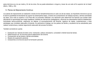 estos términos es a la vez medio y fin de los otros. No se puede absolutizar a ninguno y hacer de uno solo el fin supremo de la tríada”
(Morín, 1999, p. 54)
9. Planes de Mejoramiento Continuo
Los planes de mejoramiento se realizarán a través de las retroalimentaciones en cada una de las clases, es importante mencionar que se
le dará la posibilidad al estudiante de superar los desempeños bajos, a través de la presentación de trabajos escritos y demás actividades
de clase, (Con nota no superior a 3.0) Para ello Los docentes realizarán una valoración para determinar los factores que pueden estar
dificultando el aprendizaje para luego establecer medidas de intervención pedagógicas y alcancen los desempeños básicos establecidos.
Actividades teórico-prácticas, asignación de talleres, el acompañamiento del docente, registros de clases, sustentaciones y otras
estrategias que considere adecuado el docente. Es pertinente el dialogo con los padres de familia y acudiente de los estudiantes para
realizar compromisos y realizar seguimiento adecuado del proceso formativo.
También se tendrá en cuenta:
 Evaluación de factores de éxito como: motivación, actitud, entusiasmo, curiosidad o interés hacia las tareas.
 Determinación de los recursos para la elaboración de la teoría.
 Comprensión de las tareas y demás actividades.
 Deseos de superación personal.
 Compromiso a la hora de asumir la formación personal.
 