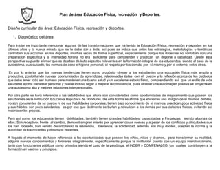 Plan de área Educación Física, recreación y Deportes.
Diseño curricular del área: Educación Física, recreación y deportes.
1. Diagnóstico del área
Para iniciar es importante mencionar algunas de las transformaciones que ha tenido la Educación Física, recreación y deportes en los
últimos años y la nueva mirada que se le debe dar a ésta; así pues se indica que antes las estrategias, metodologías y temáticas
centraban sus acciones en los deportes, muchas veces de forma superficial, especialmente porque los docentes no contaban con una
preparación específica y la intensidad horaria no era suficiente para comprender y practicar un deporte a cabalidad. Desde esta
perspectiva su puede afirmar que se dejaban de lado aspectos relevantes en la formación integral de los educandos, siendo el caso de la
autoestima, autocuidado, las normas de aseo e higiene personal, el respeto por los demás, por sí mismo y por el entorno, entre otras.
Es por lo anterior que las nuevas tendencias tienen como propósito ofrecer a los estudiantes una educación física más amplia y
productiva, posibilitando nuevas oportunidades de aprendizaje, relacionadas éstas con el cuerpo y la reflexión acerca de los cuidados
que debe tener todo ser humano para mantener una buena salud y un excelente estado físico, comprendiendo así que un estilo de vida
saludable aporta bienestar personal y puede incluso llegar a mejorar la convivencia, pues el tener una autoimagen positiva se proyecta en
una autoestima alta y mejores relaciones interpersonales.
Por otra parte se hará referencia a las debilidades que ahora son consideradas como oportunidades de mejoramiento que poseen los
estudiantes de la Institución Educativa República de Honduras. De esta forma se afirma que encierran una imagen de sí mismos débiles,
no son conscientes de su cuerpo ni de sus habilidades corporales, tienen bajo conocimiento de sí mismos, practican poca actividad física
y sus hábitos son poco saludables, es por eso que fácilmente se burlan y ridiculizan a los demás por sus defectos físicos, evitando así
reconocer los propios.
Pero así como los educandos tienen debilidades, también tienen grandes habilidades, capacidades y Fortalezas, siendo algunas de
ellas: Son receptivos frente al cambio, demuestran gran interés por aprender cosas nuevas y a pesar de los conflictos y dificultades que
los han rodeado, han venido desarrollando la resiliencia, tolerancia, la solidaridad, además son muy dóciles, aceptan la norma y la
autoridad de los docentes y directivos docentes.
A llegado el momento de hacer referencia a las oportunidades que poseen los niños, niñas y jóvenes, para transformar su realidad,
adquirir nuevos conocimientos y formarse integralmente, específicamente porque la institución cuenta con un equipo interdisciplinario,
tanto con funcionarios públicos como privados siendo el caso de la psicóloga, el INDER y COMFENALCO, los cuales contribuyen a la
formación en valores y principios.
 