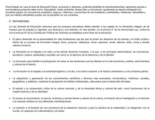 Para finalizar se i que el área de Educación física, recreación y deportes, pretende posibilitar la interdisciplinaridad, apoyando gracias a
sus temáticas proyectos tales como: Sexualidad, medio ambiente, tiempo libre y convivencia; igualmente se espera entregarle a la
sociedad sujetos con consciencia ciudadana, seguros, reflexivos, conscientes de sus fortalezas y debilidades, resilientes, saludables y
que sus hábitos saludables puedan ser proyectados en sus contextos.
2. Normatividad.
La Ley General de Educación reconoce que los procesos educativos deben atender a los sujetos en su formación integral, de tal
manera que se respete su dignidad, sus derechos y sus deberes. En ese sentido, en el artículo 5° de la mencionada Ley, conforme
con el artículo 67 de la Constitución Política de Colombia se establece como fines de la educación:
 El pleno desarrollo de la personalidad sin más limitaciones que las que le ponen los derechos de los demás y el orden jurídico,
dentro de un proceso de formación integral, física, psíquica, intelectual, moral, espiritual, social, afectiva, ética, cívica y demás
valores humanos.
 La formación en el respeto a la vida y a los demás derechos humanos, a la paz, a los principios democráticos, de convivencia,
pluralismo, justicia, solidaridad y equidad, así como en el ejercicio de la tolerancia y de la libertad.
 La formación para facilitar la participación de todos en las decisiones que los afectan en la vida económica, política, administrativa
y cultural de la Nación.
 La formación en el respeto a la autoridad legítima y a la ley, a la cultura nacional, a la historia colombiana y a los símbolos patrios.
 La adquisición y generación de los conocimientos científicos y técnicos más avanzados, humanísticos, históricos, sociales,
geográficos, y estéticos, mediante la apropiación de hábitos intelectuales, adecuados para el desarrollo del saber.
 El estudio y la comprensión crítica de la cultura nacional, y de la diversidad étnica y cultural del país, como fundamento de la
unidad nacional y de su identidad.
 El acceso al conocimiento, la ciencia, la técnica y demás bienes y valores de la cultura, el fomento de la investigación y el estímulo
a la creación artística en sus diferentes manifestaciones.
 La creación y el fomento de una conciencia de la soberanía nacional y para la práctica de la solidaridad y la integración con el
mundo, en especial con Latinoamérica y el caribe.
 