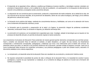  El desarrollo de la capacidad crítica, reflexiva y analítica que fortalezca el avance científico, y tecnológico nacional, orientado con
prioridad al mejoramiento cultural, y de la calidad de la vida de la población, a la participación en la búsqueda de alternativas de
solución a los problemas y al progreso social y económico del país.
 La adquisición de una conciencia para la conservación, protección y mejoramiento del medio ambiente, de la calidad de la vida, del
uso racional de los recursos naturales, de la prevención de desastres, dentro de una cultura ecológica y del riesgo y de la defensa
del patrimonio cultural de la nación.
 La formación de la práctica del trabajo, mediante los conocimientos técnicos y habilidades, así como en la valoración del mismo
como fundamento del desarrollo individual y social.
 La formación para la promoción y preservación de la salud y la higiene, la prevención integral de problemas socialmente
relevantes, la educación física, la recreación el deporte y la utilización del tiempo libre.
 La promoción en la persona y en la sociedad de la capacidad para crear, investigar, adoptar la tecnología que se requiere en los
procesos de desarrollo del país y le permita al educando ingresar al sector productivo.
Los Lineamientos Curriculares de Educación Física pretenden de manera general aportar elementos conceptuales que permitan pensar,
hacer y enseñar una educación física en atención al contexto, al saber disciplinar y al sujeto. De esa manera, los lineamientos
corresponden a orientaciones conceptuales, pedagógicas y didácticas que sirva a las instituciones para el diseño del currículo. Es
pertinente indicar que estos, en atención a los procesos dinámicos de la educación, permiten ampliar el espectro curricular, razón por la
cual el profesorado debe enmarcar los contenidos curriculares y sus prácticas pedagógicas a partir del contexto social y educativo. El
documento establece como criterios específicos:
 La comprensión y el desarrollo actual de la educación física son resultado de una evolución y construcción histórica social.
 Se requiere comprender la pluralidad de puntos de vista o enfoques de la educación física y la necesidad de construir nuevos
paradigmas y superar los que representan un obstáculo, en un ambiente de diálogo de saberes en función de la formación del
hombre y la sociedad.
 