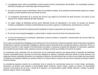  La pedagogía actual cultiva la sensibilidad y postura abierta ante las características del estudiante, sus necesidades sociales y
culturales y el papel que en ellas debe jugar la educación física.
 El proceso curricular incluye la delimitación, dentro de la realidad compleja, de los problemas fundamentales respecto al contexto,
el sujeto y el saber disciplinar para trazar líneas de acción.
 La investigación permanente es un proceso del currículo cuyo objeto es la formación de seres humanos y de cultura, lo cual
requiere de un enfoque relacional del saber disciplinar.
 Un amplio margen de flexibilidad permite asumir diferentes formas de interpretación y de acción, de acuerdo con diversos
contextos, posibilidades e intereses, transitoriedad de los currículos y apertura a modificaciones, reorientaciones y cambios.
 Los procesos curriculares son espacios para la creatividad, la crítica y la generación de innovaciones.
 El currículo como proyecto pedagógico y cultural señala un amplio horizonte de acción de la educación física.
 La toma de decisiones en la orientación, elaboración, puesta en práctica y evaluación y transformación del currículo debe ser
participativa y democrática.
Por su parte, las Orientaciones Pedagógicas para la Educación Física, Recreación y Deportes pretenden ofrecer fundamentos específicos
disciplinares en aspectos conceptuales, pedagógicos, didácticos para el desarrollo de las competencias básicas y específicas. Si bien, el
documento reconoce un "giro" respecto a los lineamientos curriculares, no descarta los aportes allí realizados. En ese sentido, especifica
las competencias para el área: motriz, expresiva corporal y axiológica corporal que posibilitan la formación de sujetos.
La competencia motriz, entendida como la construcción de una corporeidad autónoma que otorga sentido al desarrollo de habilidades
motrices, capacidades físicas y técnicas de movimiento reflejadas en saberes y destrezas útiles para atender el cultivo personal y las
exigencias siempre cambiantes del entorno con creatividad y eficiencia. No sobra advertir que lo motriz es una unidad, pero para efectos
de claridad y de orientación didáctica es necesario utilizar un en foque analítico, aunque en la vida real la motricidad se expresa mediante
acciones unitarias.
La competencia expresiva corporal, de e entenderse como el conjunto de conocimientos acerca de sí mismo (ideas, sentimientos,
emociones), de técnicas para canalizar la emocionalidad (liberar tensiones, superar miedos, aceptar su cuerpo), de disponibilidad
corporal y comunicativa con los otros, a través de la expresión y la representación posible, flexible, eficiente y creativa, de gestos,
posturas, espacio, tiempo e intensidades.
 