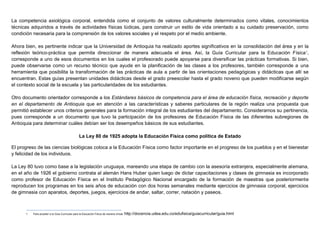 La competencia axiológica corporal, entendida como el conjunto de valores culturalmente determinados como vitales, conocimientos
técnicas adquiridos a través de actividades físicas lúdicas, para construir un estilo de vida orientado a su cuidado preservación, como
condición necesaria para la comprensión de los valores sociales y el respeto por el medio ambiente.
Ahora bien, es pertinente indicar que la Universidad de Antioquia ha realizado aportes significativos en la consolidación del área y en la
reflexión teórico-práctica que permita direccionar de manera adecuada el área. Así, la Guía Curricular para la Educación Física1
,
corresponde a uno de esos documentos en los cuales el profesorado puede apoyarse para diversificar las prácticas formativas. Si bien,
puede observarse como un recurso técnico que ayude en la planificación de las clases a los profesores, también corresponde a una
herramienta que posibilita la transformación de las prácticas de aula a partir de las orientaciones pedagógicas y didácticas que allí se
encuentran. Estas guías presentan unidades didácticas desde el grado preescolar hasta el grado noveno que pueden modificarse según
el contexto social de la escuela y las particularidades de los estudiantes.
Otro documento orientador corresponde a los Estándares básicos de competencia para el área de educación física, recreación y deporte
en el departamento de Antioquia que en atención a las características y saberes particulares de la región realiza una propuesta que
permitió establecer unos criterios generales para la formación integral de los estudiantes del departamento. Consideramos su pertinencia,
pues corresponde a un documento que tuvo la participación de los profesores de Educación Física de las diferentes subregiones de
Antioquia para determinar cuáles debían ser los desempeños básicos de sus estudiantes.
La Ley 80 de 1925 adopta la Educación Física como política de Estado
El progreso de las ciencias biológicas coloca a la Educación Física como factor importante en el progreso de los pueblos y en el bienestar
y felicidad de los individuos.
La Ley 80 tuvo como base a la legislación uruguaya, mareando una etapa de cambio con la asesoría extranjera, especialmente alemana,
en el año de 1926 el gobierno contrata al alemán Hans Huber quien luego de dictar capacitaciones y clases de gimnasia es incorporado
como profesor de Educación Física en el Instituto Pedagógico Nacional encargado de la formación de maestras que posteriormente
reproducen los programas en los seis años de educación con dos horas semanales mediante ejercicios de gimnasia corporal, ejercicios
de gimnasia con aparatos, deportes, juegos, ejercicios de andar, saltar, correr, natación y paseos.
1 Para acceder a la Guia Curricular para la Educación Física de manera virtual: http://docencia.udea.edu.co/edufisica/guiacurricular/guia.html
 