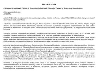 LEY 934 30/12/2004
Por la cual se oficializa la Política de Desarrollo Nacional de la Educación Física y se dictan otras disposiciones.
El Congreso de Colombia
DECRETA:
Artículo 1°. En todos los establecimientos educativos, privados y oficiales, conforme a la Ley 115 de 1994, se incluirá el programa para el
desarrollo de la educación física.
Artículo 2°. Todo establecimiento educativo del país deberá incluir en su Proyecto Educativo Institucional, PEI, además del plan integral
del área de la Educación Física, Recreación y Deporte, las acciones o proyectos pedagógicos complementarios del área. Dichos
proyectos se desarrollarán en todos los niveles educativos con que cuenta la institución y propenderá a la integración de la comunidad
educativa.
Artículo 3°. Para dar cumplimiento a lo anterior y sin perjuicio de la autonomía conferida por el artículo 77 de la Ley 115 de 1994, cada
Institución Educativa organizará la asignación académica de tal forma que garantice la implementación de tales proyectos.
Parágrafo. Aquellas entidades territoriales que no dispongan del recurso humano calificado en el área de la Educación Física, podrán
realizar acuerdos o alianzas con instituciones de Educación Superior para que se contrate con ellas la prestación del servicio o sirvan de
Centros de Práctica de los estudiantes en los programas de Educación Física y tecnología en áreas afines.
Artículo 4°. Las Secretarías de Educación, Departamentales, Distritales y Municipales, conjuntamente con los entes deportivos del mismo
orden, y las instituciones de Educación Superior que ofrezcan programas en esta área, de acuerdo con sus respectivas competencias y
autonomías, podrán implementar y cofinanciarán proyectos de formación y actualización, tendientes al mejoramiento de la calidad en la
prestación del servicio del área de la Educación Física, Recreación y Deporte.
Artículo 5°. Para propender al desarrollo de la Educación Física en la comunidad, partiendo de la base de la población infantil escolar
como extraescolar, se adoptarán y fortalecerán los Centros de Educación Física que articulen sus servicios con los programas
establecidos en el Proyecto Educativo Institucional, PEI, de los establecimientos educativos. En igual forma se procederá, respecto de los
Centros de Iniciación y Formación Deportiva, adscritos a los entes deportivos municipales.
Parágrafo 1°. El Programa de Centros de Educación Física, es una estrategia pedagógica-metodológica, donde participan entidades e
instituciones educativas de las zonas urbanas y rurales de cada municipio, que en una y otra forma intervienen en el desarrollo curricular
y pedagógico de la educación física, la recreación y el deporte, aplicando criterios técnicos, científicos, tecnológicos y lúdicos,
contribuyendo así al desarrollo técnico integral.
 
