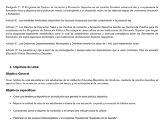 Parágrafo 2°. El Programa de Centros de Iniciación y Formación Deportiva es de carácter formativo extracurricular y complementa la
formación física y deportiva de la población infantil, contribuyendo a su desarrollo motor, en las distintas etapas de crecimiento (iniciación
y formación).
Artículo 6°. Las entidades territoriales dispondrán los recursos necesarios para dar cumplimiento a la presente ley.
Artículo 7°. Los Centros de Educación Física y los Centros de Iniciación y formación Deportiva podrán ser Centros de Práctica para los
estudiantes de los Programas de Educación Física y Tecnología en áreas afines de las Instituciones de Educación Superior que tengan
estos programas legalmente establecidos, para lo cual se establecerán convenios y alianzas estratégicas entre las Secretarías de
Educación, los entes deportivos territoriales y las Instituciones de Educación Superior respectivas.
Artículo 8°. Los Gobiernos Departamentales, Municipales y Distritales tendrán un plazo de 1 año para implementar la ley.
Artículo 9°. La presente ley rige a partir de su promulgación y deroga todas las disposiciones que le sean contrarias. Plan de estudios
Educación Física, Recreación y Deportes
3. Objetivos del área:
Objetivo General
Crear hábitos de vida saludable en los estudiantes de la Institución Educativa República de Honduras, mediante la práctica deportiva, el
ejercicio físico, la recreación, el uso constructivo del tiempo y las actividades en la naturaleza.
Objetivos específicos
 Crear una tendencia deportiva en la institución que permita la sana práctica deportiva.
 Mejorar la calidad de vida de los estudiantes a través de una educación corporal y promoción de hábitos sanos.
 Comprender cómo el deporte, la recreación y el tiempo libre influyen sobre la cultura.
 Participar en los Juegos Indercolegiados y el programa Presidencial “Supérate con el deporte”
 