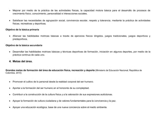  Mejorar por medio de la práctica de las actividades físicas, la capacidad motora básica para el desarrollo de procesos de
crecimiento físico, conocimiento, personalidad e interacciones sociales.
 Satisfacer las necesidades de agrupación social, convivencia escolar, respeto y tolerancia, mediante la práctica de actividades
físicas, recreativas y deportivas.
Objetivo de la básica primaria
 Afianzar las habilidades motrices básicas a través de ejercicios físicos dirigidos, juegos tradicionales, juegos deportivos y
predeportivos.
Objetivo de la básica secundaria
 Desarrollar las habilidades motrices básicas y técnicas deportivas de formación, iniciación en algunos deportes, por medio de la
práctica continua de cada uno.
4. Metas del área.
Grandes metas de formación del área de educación física, recreación y deporte (Ministerio de Educación Nacional, República de
Colombia, 2010)
 Promover el cultivo de lo personal desde la realidad corporal del ser humano.
 Aportar a la formación del ser humano en el horizonte de su complejidad.
 Contribuir a la construcción de la cultura física y a la valoración de sus expresiones autóctonas.
 Apoyar la formación de cultura ciudadana y de valores fundamentales para la convivencia y la paz.
 Apoyar una educación ecológica, base de una nueva conciencia sobre el medio ambiente.
 
