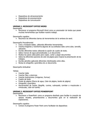  Dispositivos de almacenamiento
 Dispositivos de procesamiento
 Dispositivos de comunicación
UNIDAD 2. MICROSOFT OFFICE WORD
Desempeño
 Reconocer al programa Microsoft Word como un procesador de textos que posee
muchas herramientas que facilitan nuestro trabajo.
Desempeño cognitivo
 Reconoce las diferentes barras de herramientas de la ventana de word.
Desempeño Procedimental
 Crea y manipula tablas, utilizando diferentes herramientas.
 Inserta imágenes y transforma algunos de sus atributos tales como color, tamaño,
ubicación.
 Escribe diferentes textos utilizando la opción de cuadro de texto.
 Aplica marcas de agua personalizadas a un documento
 Realiza los pasos adecuados para copiar, cortar y pegar documentos
 Aplica las diferentes opciones de color de página para mejorar la presentación de los
trabajos.
 Escribe párrafos aplicando diferentes interlineados entre ellos.
 Revisa la ortografía y gramática de un documento.
Desempeño Actitudinal
TEMAS
 Insertar tabla
 Insertar filas y columnas
 Insertar ilustraciones (imágenes, formas)
 Cuadro de texto
 Fondo de página (Marca de agua, Color de página, borde de página)
 Ortografía y gramática
 Herramientas de fuente (Negrilla, cursiva, subrayado, cambiar a mayúsculas o
minúsculas, color de fuente)
UNIDAD 3. MICROSOFT OFFICE POWERPOINT
Desempeños
 Reconocer a PowerPoint como un programa diseñado para facilitar la creación de
apoyos visuales, presentaciones y documentos guía en la realización de
exposiciones.
Desempeño cognitivo
 Conoce el programa Power Point como facilitador de diapositivas
 