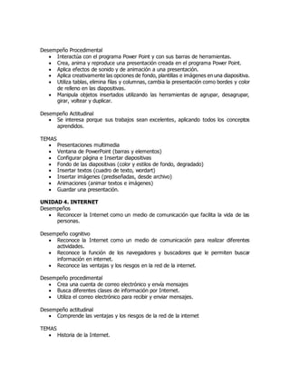 Desempeño Procedimental
 Interactúa con el programa Power Point y con sus barras de herramientas.
 Crea, anima y reproduce una presentación creada en el programa Power Point.
 Aplica efectos de sonido y de animación a una presentación.
 Aplica creativamente las opciones de fondo, plantillas e imágenes en una diapositiva.
 Utiliza tablas, elimina filas y columnas, cambia la presentación como bordes y color
de relleno en las diapositivas.
 Manipula objetos insertados utilizando las herramientas de agrupar, desagrupar,
girar, voltear y duplicar.
Desempeño Actitudinal
 Se interesa porque sus trabajos sean excelentes, aplicando todos los conceptos
aprendidos.
TEMAS
 Presentaciones multimedia
 Ventana de PowerPoint (barras y elementos)
 Configurar página e Insertar diapositivas
 Fondo de las diapositivas (color y estilos de fondo, degradado)
 Insertar textos (cuadro de texto, wordart)
 Insertar imágenes (prediseñadas, desde archivo)
 Animaciones (animar textos e imágenes)
 Guardar una presentación.
UNIDAD 4. INTERNET
Desempeños
 Reconocer la Internet como un medio de comunicación que facilita la vida de las
personas.
Desempeño cognitivo
 Reconoce la Internet como un medio de comunicación para realizar diferentes
actividades.
 Reconoce la función de los navegadores y buscadores que le permiten buscar
información en internet.
 Reconoce las ventajas y los riesgos en la red de la internet.
Desempeño procedimental
 Crea una cuenta de correo electrónico y envía mensajes
 Busca diferentes clases de información por Internet.
 Utiliza el correo electrónico para recibir y enviar mensajes.
Desempeño actitudinal
 Comprende las ventajas y los riesgos de la red de la internet
TEMAS
 Historia de la Internet.
 