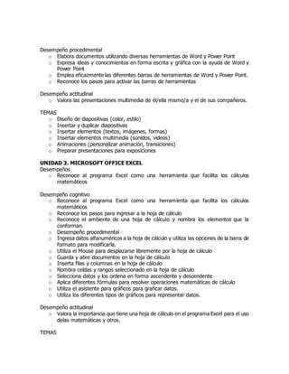Desempeño procedimental
o Elabora documentos utilizando diversas herramientas de Word y Power Point
o Expresa ideas y conocimientos en forma escrita y gráfica con la ayuda de Word y
Power Point
o Emplea eficazmente las diferentes barras de herramientas de Word y Power Point.
o Reconoce los pasos para activar las barras de herramientas
Desempeño actitudinal
o Valora las presentaciones multimedia de él/ella mismo/a y el de sus compañeros.
TEMAS
o Diseño de diapositivas (color, estilo)
o Insertar y duplicar diapositivas
o Insertar elementos (textos, imágenes, formas)
o Insertar elementos multimedia (sonidos, videos)
o Animaciones (personalizar animación, transiciones)
o Preparar presentaciones para exposiciones
UNIDAD 3. MICROSOFT OFFICE EXCEL
Desempeños
o Reconoce al programa Excel como una herramienta que facilita los cálculos
matemáticos
Desempeño cognitivo
o Reconoce al programa Excel como una herramienta que facilita los cálculos
matemáticos
o Reconoce los pasos para ingresar a la hoja de cálculo
o Reconoce el ambiente de una hoja de cálculo y nombra los elementos que la
conforman.
o Desempeño procedimental
o Ingresa datos alfanuméricos a la hoja de cálculo y utiliza las opciones de la barra de
formato para modificarla.
o Utiliza el Mouse para desplazarse libremente por la hoja de cálculo
o Guarda y abre documentos en la hoja de cálculo
o Inserta filas y columnas en la hoja de cálculo
o Nombra celdas y rangos seleccionado en la hoja de cálculo
o Selecciona datos y los ordena en forma ascendente y descendente
o Aplica diferentes fórmulas para resolver operaciones matemáticas de cálculo
o Utiliza el asistente para gráficos para graficar datos.
o Utiliza los diferentes tipos de gráficos para representar datos.
Desempeño actitudinal
o Valora la importancia que tiene una hoja de cálculo en el programa Excel para el uso
delas matemáticas y otros.
TEMAS
 