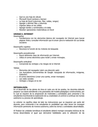 o Qué es una hoja de cálculo
o Microsoft Excel (ventana y barras)
o La hoja de Excel (columnas, filas, celdas, rangos)
o Agregar y eliminar filas y columnas
o Ingresar datos en las celdas
o Agregar bordes y sombreados a la tabla
o Resolver operaciones matemáticas en Excel
UNIDAD 4. INTERNET
Desempeños
o Familiarizarse con los elementos básicos del navegador de Internet para buscar
páginas Web y consultar información que le sirvan para la realización de sus tareas
escolares
Desempeño cognitivo
o Reconoce la función de los motores de búsqueda
Desempeño procedimental
o Busca deferente clase de información por Internet.
o Utiliza el correo electrónico para recibir y enviar mensajes.
Desempeño actitudinal
o Comprende las ventajas y los riesgos de la Internet
TEMAS
o Elementos del navegador (abrir una dirección web)
o Los buscadores (herramientas de Google: búsqueda de información, imágenes,
traductor)
o El correo electrónico (crear una cuenta, enviar mensajes)
o Las redes sociales
o Ventajas y riesgos en la red
METODOLOGÍA
En el desarrollo de los planes de área en cada uno de los grados, los docentes deberán
preparar sus clases atendiendo a los postulados del modelo pedagógico constructivista, por
lo cual se requiere de la preparación de materiales y actividades para presentar a los
estudiantes incentivando la exploración de su creatividad y lo animen a continuar de manera
autónoma su proceso de aprendizaje.
Lo anterior no significa dejar de lado las instrucciones que se requieran por parte del
docente, pero mostrando a los estudiantes la posibilidad que ellos tienen de conseguir
información pertinente de manera autónoma, sobre los temas o actividades desarrolladas.
Al finalizar las unidades temáticas el estudiante deberá manejar conceptos teóricos de los
temas desarrollados al igual que demostrar habilidades para la utilización de las
 