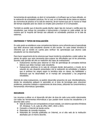 herramientas de aprendizaje, es decir el computador y el software que se haya utilizado, en
la realización de actividades prácticas. Por lo cual, en el desarrollo de las clases se requiere
de momentos de práctica en la sala de sistemas, de tal manera que por lo menos la mitad
del tiempo asignado para las clases se emplee para practicar en el computador.
También es posible que el docente pueda diseñar algún tipo de manual o cartilla para los
estudiantes, que incluya los conceptos e instrucciones a manejar en cada unidad, de tal
manera que la mayoría del tiempo sea utilizado en actividades prácticas en la sala de
sistemas.
CRITERIOS Y TIPOS DE EVALUACIÓN
En cada grado se establecen unas competencias básicas como referente para el aprendizaje
que debe alcanzar cada estudiante durante el año escolar. En cada unidad temática el
referente que se tendrá en cuenta para verificar los aprendizajes que alcance cada
estudiante son los desempeños.
Para hacer seguimiento de los alcances que hayan tenido los estudiantes y poder aplicar los
planes de apoyo que sean necesarios para superar las dificultades que se les presenten,
durante cada periodo del año se realizarán dos tipos de evaluaciones:
 Evaluaciones escritas para observar el nivel de aprendizaje de conceptos teóricos
básicos que deba manejar cada estudiante.
 Evaluaciones prácticas en la sala de cómputo donde demuestren, a través de la
solución de una situación presentada o de la realización de actividades y trabajos
que el profesor les asigne según la temática vista en clases, las habilidades y
destrezas que ha desarrollado en el manejo del computador y los programas
estudiados.
Además de estas evaluaciones, se podrán desarrollar proyectos de aula interdisciplinarios,
donde los estudiantes apliquen lo aprendido en el área de tecnología para solucionar
problemas, presentar trabajos o exposiciones de otras áreas, utilizando los conocimientos y
herramientas informáticas aprendidas.
RECURSOS
Los recursos a utilizar en el desarrollo del plan de área de cada curso están relacionados
con todas las herramientas informáticas a que puedan tener acceso los estudiantes y el
docente tales como:
 Sala de sistemas con computadores en buen estado, con sistema operativo Windows
XP, Windows 7 u 8, suite de office 2007, 2010 o 2013.
 Conexión a Internet de banda ancha.
 Materiales de consulta impresos.
 Materiales de consulta publicados en Internet, en el sitio web de la institución
diseñados por el mismo docente.
 