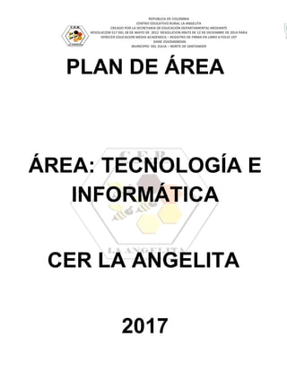 REPUBLICA DE COLOMBIA
CENTRO EDUCATIVO RURAL LA ANGELITA
CREADO POR LA SECRETARIA DE EDUCACIÓN DEPARTAMENTAL MEDIANTE
RESOLUCION 517 DEL 28 DE MAYO DE 2012 RESOLUCION 09673 DE 12 DE DICIEMBRE DE 2014 PARA
OFRECER EDUCACION MEDIA ACADEMICA – REGISTRO DE FIRMA EN LIBRO 6 FOLIO 197
DANE 254264000506
MUNICIPIO DEL ZULIA – NORTE DE SANTANDER
PLAN DE ÁREA
ÁREA: TECNOLOGÍA E
INFORMÁTICA
CER LA ANGELITA
2017
 