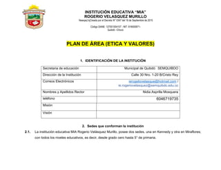 INSTITUCIÓN EDUCATIVA “MIA”
ROGERIO VELASQUEZ MURILLO
Nawqaq1qCreada por el Decreto N° 0347 del 18 de Septiembre de 2015
Código DANE: 127001004107 - NIT: 818000671-
Quibdó –Chocó
PLAN DE ÁREA (ETICA Y VALORES)
1. IDENTIFICACIÓN DE LA INSTITUCIÓN
Secretaria de educación Municipal de Quibdó: SEMQUIBDO
Dirección de la Institución Calle 30 Nro. 1-20 B/Cristo Rey
Correos Electrónicos ierogeliovelasque@hotmail.com /
ie.rogeriovelasquez@semquibdo.edu.co
Nombres y Apellidos Rector Nidia Asprilla Mosquera
teléfono 6046719735
Misión
Visión
2. Sedes que conforman la institución
2.1. La institución educativa MIA Rogerio Velásquez Murillo, posee dos sedes, una en Kennedy y otra en Miraflores;
con todos los niveles educativos, es decir, desde grado cero hasta 5° de primaria.
 