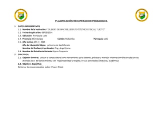 PLANIFICACIÓN RECUPERACION PEDAGOGICA
1. DATOS INFORMATIVOS
1.1. Nombre de la institución: COLEGIO DE BACHILLERATO TÉCNICO FISCAL “LICTO”
1.2. Fecha de aplicación: 09/06/2014
1.3. Ubicación: Parroquia Licto
1.4. Provincia: Chimborazo Cantón: Riobamba Parroquia: Licto
1.5. Año lectivo: 2013 – 2014
Año de Educación Básica: primeros de bachillerato
Nombre del Profesor Coordinador: Tng: Ángel Poma
1.6. Nombre del Estudiante Docente: Byron Toapanta
2. OBJETIVOS:
2.1. Objetivo General: utilizar la computadora como herramienta para obtener, procesar y manejar información relacionada con las
diversas áreas del conocimiento, con responsabilidad y respeto, en sus actividades cotidianas, académicas
2.2. Objetivos Especifico:
Reforzar los conocimientos sobre Power Point
 