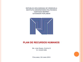 REPUBLICA BOLIVARIANA DE VENEZUELA 
INSTITUTO UNIVERSITARIO POLITECNICO 
“SANTIAGO MARIÑO” 
EXTENSION PORLAMAR 
PLAN DE RECURSOS HUMANOS 
BR: JOSE DANIEL CORTEZ S 
C.I: 22.631.836 
PORLAMAR, OCTUBRE 2014 
 