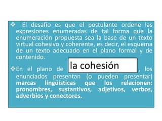     El desafío es que el postulante ordene las expresiones enumeradas de tal forma que la enumeración propuesta sea la base de un texto virtual cohesivo y coherente, es decir, el esquema de un texto adecuado en el plano formal y de contenido.
