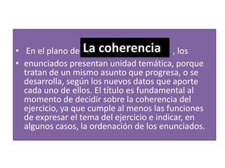 En el plano de la cohesión  , los enunciados presentan (o pueden presentar) marcas lingüísticas que los relacionen: pronombres, sustantivos, adjetivos, verbos, adverbios y conectores.la cohesión