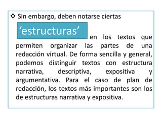 Debemos considerar siempre   el título , porquemanifiesta la intencionalidad o el sentido último del plan de redacción.2. La  organización de los textos    Los enunciados de los ejercicios de plan de redacción se ordenan según la intencionalidad comunicativa expresada en el título y según las evidencias formales que en ellos se constatan. No se rigen para su resolución en algún criterio externo, dicho de otro modo, no hay un ‘molde’ para crear, ni una ‘máquina’ para resolver estos ejercicios.
