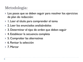 Metodología:
 Los pasos que se deben seguir para resolver los ejercicios
de plan de redacción:
 1. Leer el título para comprender el tema
 2. Leer los enunciados analizándolos
 3. Determinar el tipo de orden que deben seguir
 4. Establecer la secuencia completa
 5. Comprobar las alternativas
 6. Revisar la selección
 7. Marcar
 