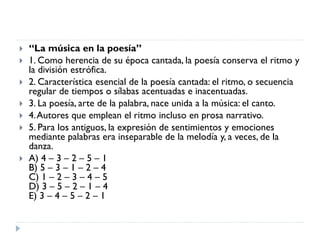  “La música en la poesía”
 1. Como herencia de su época cantada, la poesía conserva el ritmo y
la división estrófica.
 2. Característica esencial de la poesía cantada: el ritmo, o secuencia
regular de tiempos o sílabas acentuadas e inacentuadas.
 3. La poesía, arte de la palabra, nace unida a la música: el canto.
 4.Autores que emplean el ritmo incluso en prosa narrativo.
 5. Para los antiguos, la expresión de sentimientos y emociones
mediante palabras era inseparable de la melodía y, a veces, de la
danza.
 A) 4 – 3 – 2 – 5 – 1
B) 5 – 3 – 1 – 2 – 4
C) 1 – 2 – 3 – 4 – 5
D) 3 – 5 – 2 – 1 – 4
E) 3 – 4 – 5 – 2 – 1
 