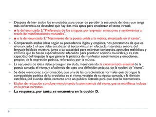  Después de leer todos los enunciados para tratar de percibir la secuencia de ideas que tenga
más coherencia, se descubre que hay dos más aptas para encabezar el texto virtual:
 ■ la del enunciado 5,“Preferencia de los antiguos por expresar emociones y sentimientos a
través de manifestaciones musicales”,
 ■ o la del enunciado 3:“Nacimiento de la poesía unida a la música, sintetizada en el canto”.
 Comparando ambas ideas según su precedencia lógica y empírica, nos percatamos de que es
el enunciado 3 el que debe encabezar el texto virtual: en efecto, la naturaleza sonora del
lenguaje hablado muestra, junto a su capacidad para expresar conceptos, aptitudes melódicas y
rítmicas que lo hacen especialmente adecuado para producir sonidos musicales, y es esta
capacidad del lenguaje la que generó la práctica de manifestar sentimientos y emociones,
propios de la expresión poética, reforzados por la música.
 La secuencia de ideas debe proseguir, sin duda, mencionando la característica esencial de la
poesía cantada: el ritmo, y añadiendo de paso una definición práctica de la noción de “ritmo”.
 Se debe mencionar, a continuación, que una de las características formales que distingue la
composición poética de la prosística es el ritmo, vestigio de su época cantada, y la división
estrófica, útil cuando debía cantarse ante un público iletrado para que éste lo memorizara.
 El plan de redacción concluye mencionando la persistencia del ritmo, que se manifiesta incluso
en la prosa narrativa.
 La respuesta, por tanto, se encuentra en la opción D.
 