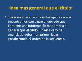Idea más general que el título:
• Suele suceder que en ciertos ejercicios nos
encontramos con algún enunciado que
contiene una información más amplia o
general que el título. En este caso, tal
enunciado debe ir en primer lugar,
encabezando el orden de la secuencia.
 