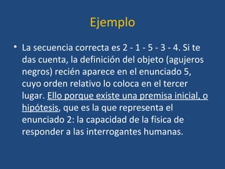 Ejemplo
• La secuencia correcta es 2 - 1 - 5 - 3 - 4. Si te
das cuenta, la definición del objeto (agujeros
negros) recién aparece en el enunciado 5,
cuyo orden relativo lo coloca en el tercer
lugar. Ello porque existe una premisa inicial, o
hipótesis, que es la que representa el
enunciado 2: la capacidad de la física de
responder a las interrogantes humanas.
 
