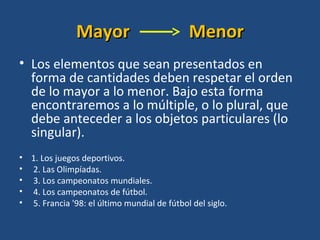 MayorMayor MenorMenor
• Los elementos que sean presentados en
forma de cantidades deben respetar el orden
de lo mayor a lo menor. Bajo esta forma
encontraremos a lo múltiple, o lo plural, que
debe anteceder a los objetos particulares (lo
singular).
• 1. Los juegos deportivos.
• 2. Las Olimpíadas.
• 3. Los campeonatos mundiales.
• 4. Los campeonatos de fútbol.
• 5. Francia '98: el último mundial de fútbol del siglo.
 