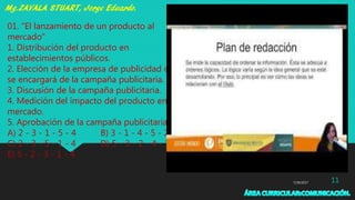 7/29/2017 11
01. “El lanzamiento de un producto al
mercado”
1. Distribución del producto en
establecimientos públicos.
2. Elección de la empresa de publicidad que
se encargará de la campaña publicitaria.
3. Discusión de la campaña publicitaria.
4. Medición del impacto del producto en el
mercado.
5. Aprobación de la campaña publicitaria.
A) 2 - 3 - 1 - 5 - 4 B) 3 - 1 - 4 - 5 - 2
C) 2 - 3 - 5 - 1 - 4 D) 5 - 3 - 2 - 4 - 1
E) 5 - 2 - 3 - 1 - 4
 