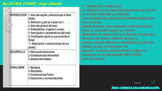 7/29/2017 12
1.- Redacción y deducción
La redacción es la capacidad de poner por escrito,
en forma ordenada y coherente,
una sucesión de oraciones vinculadas todas ellas
con un tema.
Habitualmente, para redactar correctamente un
texto es necesario seguir un criterio
deductivo. La deducción es la forma o modo que
tenemos de inferir, deducir, derivar o
concluir ciertos efectos (o resultados) a partir de
ciertas causas (o premisas). Por
ejemplo, si afuera está lloviendo y salgo sin
paraguas, no es demasiado difícil inferir
que me mojaré.
 