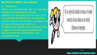 7/29/2017 25
B. - Definición:
Definir es, estrictamente, fijar con claridad y
exactitud la significación de una
palabra o la naturaleza de una cosa. En el
caso del Plan de Redacción, la definición
guarda relación con el tema o el objeto que
se nos presenta, y por tanto, su
finalidad es la identificación de dicho tema
u objeto. Para ello puede presentarse
bajo la forma de una hipótesis, una
pregunta, la ubic
 