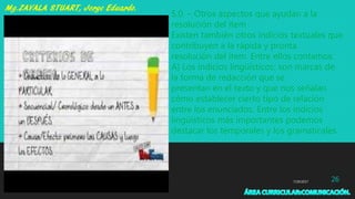 7/29/2017 26
5.0. – Otros aspectos que ayudan a la
resolución del ítem
Existen también otros indicios textuales que
contribuyen a la rápida y pronta
resolución del ítem. Entre ellos contamos:
A) Los indicios lingüísticos: son marcas de
la forma de redacción que se
presentan en el texto y que nos señalan
cómo establecer cierto tipo de relación
entre los enunciados. Entre los indicios
lingüísticos más importantes podemos
destacar los temporales y los gramaticales.
 