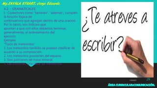 7/29/2017 29
A.2. - GRAMATICALES:
I.- Conectores como “también”, “además”, cumplen
la función lógica de
continuativos que agregan dentro de una oración.
Por lo tanto, son indicios que
apuntan a que con ellos debemos terminar,
generalmente, el ordenamiento del
ejercicio.
Ejemplo:
“Tipos de meteoritos”
1. Los meteoritos también se pueden clasificar de
acuerdo a su composición.
2. Los meteoritos provienen del espacio.
3. Son porciones de masa mineral.
4. Las condrilas, una clase de meteoritos.
 