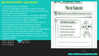 7/29/2017 7
2. Evolución de la computadora
I. En 1670 el filósofo y matemático alemán Gottfried
Wilhelm Leibniz perfeccionó esta máquina e inventó una
que también podía multiplicar.
II. Por ello, muchos historiadores consideran a Babbage
como el inventor de la computadora digital moderna.
III. Durante la década de 1880 el estadístico
estadounidense Herman Hollerith concibió la idea de
utilizar tarjetas perforadas, para procesar datos.
IV. Recogiendo estos aportes, en el siglo XIX, el
matemático e inventor británico Charles Babbage elaboró
los principios de la computadora digital moderna.
V. Blaise Pascal, matemático francés, inventa en 1642 la
primera máquina de calcular mecánica, un precursor del
ordenador digital.
a) III, I, V, IV, II d) I, V, III, II, IV
b) V, I, III, IV, II e) V, III, I, IV, II
c) V, I, IV, III, II
 