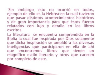 Sin embargo esto no ocurrió en todos,
ejemplo de ello es la Hebrea en la cual tuvieron
que pasar distintos acontecimientos históricos
y de gran importancia para que éstos fueran
relatados con lujo y detalle en los libros
escritos.
La literatura se encuentra comprendida en la
Biblia la cual fue inspirada por Dios solamente
que dicha inspiración se amoldó a las diversas
inteligencias que participaron en ella de ahí
que encontremos libros que tienen un
magnífico estilo literario y otros que carecen
por completo de este.
 