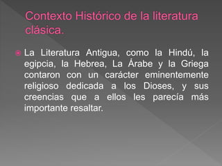  La Literatura Antigua, como la Hindú, la
egipcia, la Hebrea, La Árabe y la Griega
contaron con un carácter eminentemente
religioso dedicada a los Dioses, y sus
creencias que a ellos les parecía más
importante resaltar.
 