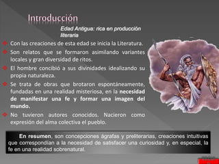 Edad Antigua: rica en producción
literaria
 Con las creaciones de esta edad se inicia la Literatura.
 Son relatos que se formaron asimilando variantes
locales y gran diversidad de ritos.
 El hombre concibió a sus divinidades idealizando su
propia naturaleza.
 Se trata de obras que brotaron espontáneamente,
fundadas en una realidad misteriosa, en la necesidad
de manifestar una fe y formar una imagen del
mundo.
 No tuvieron autores conocidos. Nacieron como
expresión del alma colectiva el pueblo.
En resumen, son concepciones ágrafas y preliterarias, creaciones intuitivas
que correspondían a la necesidad de satisfacer una curiosidad y, en especial, la
fe en una realidad sobrenatural.
SEGUI
 