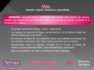  En griego significaba fábula, cuento, habladuría.
 Los griegos lo oponían al logos (conocimiento) y a la historia (relato de
hechos realmente ocurridos).
 Es siempre el relato de una creación, cómo una realidad se produjo, de
qué manera comenzó a ser. Nace de la curiosidad por el mundo.
 Representan cómo lo sagrado irrumpió en el mundo, a través de
dioses y seres sobrenaturales, para establecerlo y explicarlo.
 Iban acompañados de ritos y manifestaciones colectivas.
MitoCreación original, necesaria y espontánea
: narración oral y tradicional que cuenta una historia de carácter
sagrado; una composición que describe o relata sucesos que se habrían cumplido en el
tiempo de los orígenes.
Conjunto
de mitos
 