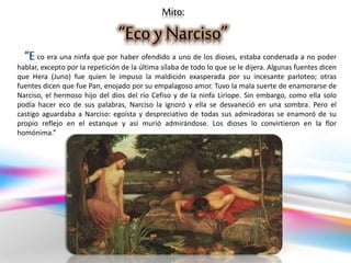 Mito:
“Eco y Narciso”
co era una ninfa que por haber ofendido a uno de los dioses, estaba condenada a no poder
hablar, excepto por la repetición de la última sílaba de todo lo que se le dijera. Algunas fuentes dicen
que Hera (Juno) fue quien le impuso la maldición exasperada por su incesante parloteo; otras
fuentes dicen que fue Pan, enojado por su empalagoso amor. Tuvo la mala suerte de enamorarse de
Narciso, el hermoso hijo del dios del río Cefiso y de la ninfa Liríope. Sin embargo, como ella solo
podía hacer eco de sus palabras, Narciso la ignoró y ella se desvaneció en una sombra. Pero el
castigo aguardaba a Narciso: egoísta y despreciativo de todas sus admiradoras se enamoró de su
propio reflejo en el estanque y así murió admirándose. Los dioses lo convirtieron en la flor
homónima.”
“E
 