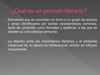  Elementos que se concretan en torno a un grupo de autores
y obras identificados por ciertas características comunes,
tanto de contenido como formales y estéticas; a las que se
añaden su coincidencia temporal.
 La relación entre los movimientos literarios y el ambiente
intelectual de su época es bidireccional: ambos se influyen
mutuamente.
 
