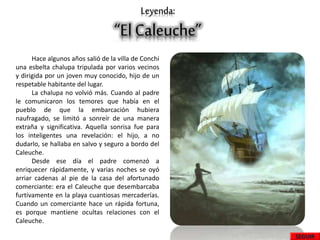 Leyenda:
“El Caleuche”
Hace algunos años salió de la villa de Conchi
una esbelta chalupa tripulada por varios vecinos
y dirigida por un joven muy conocido, hijo de un
respetable habitante del lugar.
La chalupa no volvió más. Cuando al padre
le comunicaron los temores que había en el
pueblo de que la embarcación hubiera
naufragado, se limitó a sonreír de una manera
extraña y significativa. Aquella sonrisa fue para
los inteligentes una revelación: el hijo, a no
dudarlo, se hallaba en salvo y seguro a bordo del
Caleuche.
Desde ese día el padre comenzó a
enriquecer rápidamente, y varias noches se oyó
arriar cadenas al pie de la casa del afortunado
comerciante: era el Caleuche que desembarcaba
furtivamente en la playa cuantiosas mercaderías.
Cuando un comerciante hace un rápida fortuna,
es porque mantiene ocultas relaciones con el
Caleuche.
SEGUIR
 