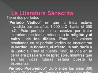 Tiene dos períodos
“Período Védico” en que la India estuvo
invadida por los años 1.000 a.C. hasta el 300
a.C. Éste período se caracterizó por tratar
literariamente temas referidos a la religión y al
culto de los dioses. Entre los valores
resaltados en el período védico se encuentran
la verdad, la bondad, el afecto, la sabiduría y
la justicia. Para el pueblo Hindú la vida en la
tierra era pasajera y despreciable, mientras que
en las vidas futuras estaba puesta la
esperanza.
“Período Postvédico” Duró entre los años 300
 