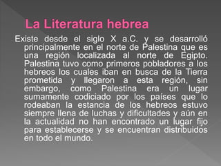 Existe desde el siglo X a.C. y se desarrolló
principalmente en el norte de Palestina que es
una región localizada al norte de Egipto.
Palestina tuvo como primeros pobladores a los
hebreos los cuales iban en busca de la Tierra
prometida y llegaron a esta región, sin
embargo, como Palestina era un lugar
sumamente codiciado por los países que lo
rodeaban la estancia de los hebreos estuvo
siempre llena de luchas y dificultades y aún en
la actualidad no han encontrado un lugar fijo
para establecerse y se encuentran distribuidos
en todo el mundo.
 