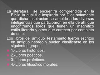 La literatura se encuentra comprendida en la
Biblia la cual fue inspirada por Dios solamente
que dicha inspiración se amoldó a las diversas
inteligencias que participaron en ella de ahí que
encontremos libros que tienen un magnífico
estilo literario y otros que carecen por completo
de este.
Los libros del antiguo Testamento fueron escritos
en antiguo hebreo y suelen clasificarse en los
siguientes grupos:
 1.-Libros históricos.
 2.-Libros poéticos.
 3.-Libros proféticos.
 4.-Libros filosófico morales.
 