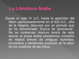 Desde el siglo IV a.C. hasta la aparición del
Islam (aproximadamente en el 622 d.C., año
de la Hégira), atravesó por un período que
se ha denominado “Época de Ignorancia”.
No se conservan muchos textos de esta
época; la prosa árabe preislámica consistía
en relatos breves de antiguas leyendas,
proverbios y sentencias producto de la labor
de los oradores de las tribus.
 